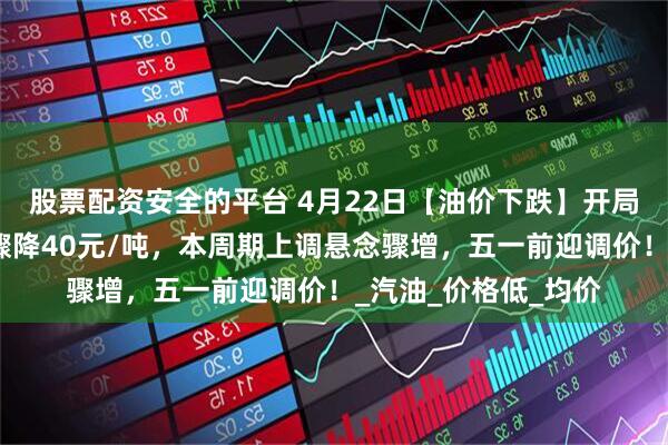 股票配资安全的平台 4月22日【油价下跌】开局大涨后，油价涨幅骤降40元/吨，本周期上调悬念骤增，五一前迎调价！_汽油_价格低_均价