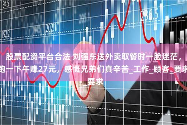 股票配资平台合法 刘强东送外卖取餐时一脸迷茫，跑一下午赚27元，感慨兄弟们真辛苦_工作_顾客_要求
