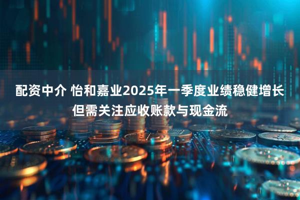 配资中介 怡和嘉业2025年一季度业绩稳健增长但需关注应收账款与现金流