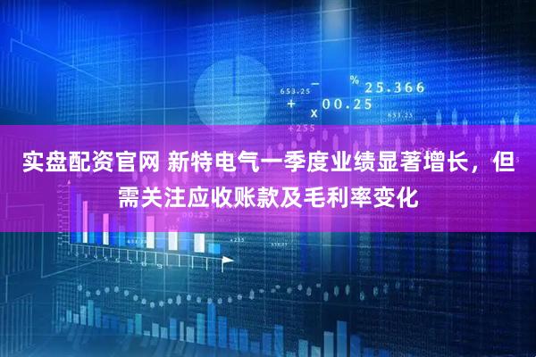实盘配资官网 新特电气一季度业绩显著增长，但需关注应收账款及毛利率变化