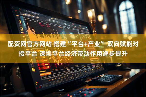 配资网官方网站 搭建“平台+产业” 双向赋能对接平台 深圳平台经济带动作用逐步提升