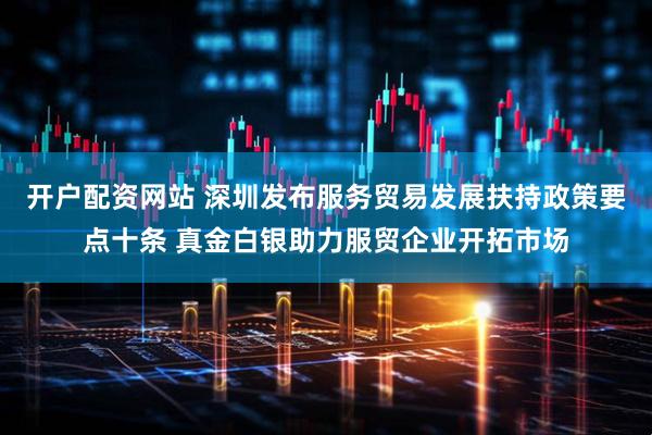 开户配资网站 深圳发布服务贸易发展扶持政策要点十条 真金白银助力服贸企业开拓市场