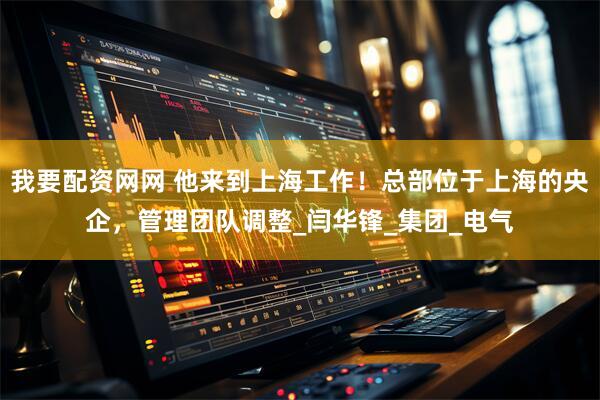 我要配资网网 他来到上海工作！总部位于上海的央企，管理团队调整_闫华锋_集团_电气