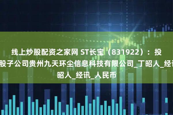 线上炒股配资之家网 ST长宝（831922）：投资设立参股子公司贵州九天环尘信息科技有限公司_丁昭人_经讯_人民币