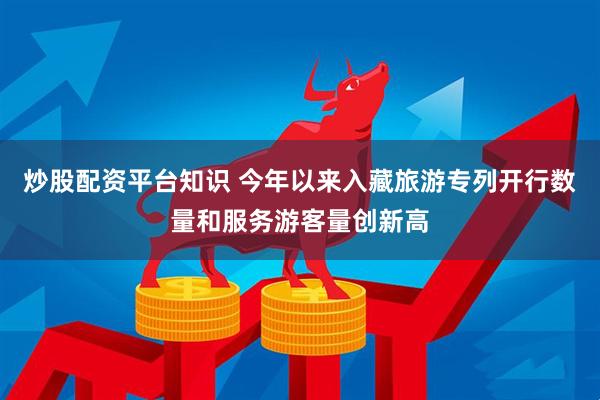 炒股配资平台知识 今年以来入藏旅游专列开行数量和服务游客量创新高