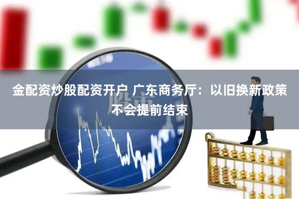 金配资炒股配资开户 广东商务厅：以旧换新政策不会提前结束