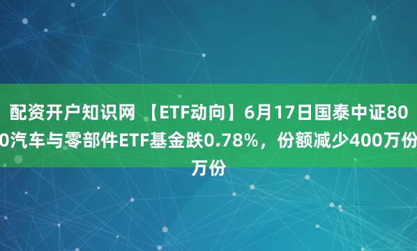 配资开户知识网 【ETF动向】6月17日国泰中证800汽车与零部件ETF基金跌0.78%，份额减少400万份