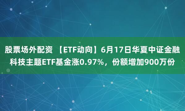 股票场外配资 【ETF动向】6月17日华夏中证金融科技主题ETF基金涨0.97%，份额增加900万份
