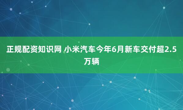 正规配资知识网 小米汽车今年6月新车交付超2.5万辆