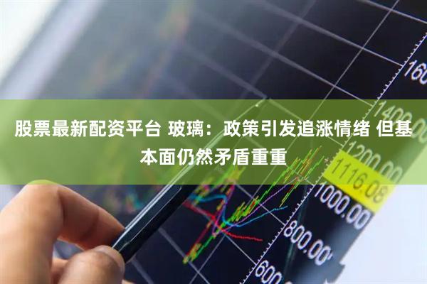股票最新配资平台 玻璃：政策引发追涨情绪 但基本面仍然矛盾重重
