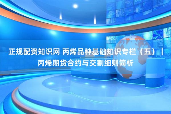 正规配资知识网 丙烯品种基础知识专栏（五）｜丙烯期货合约与交割细则简析