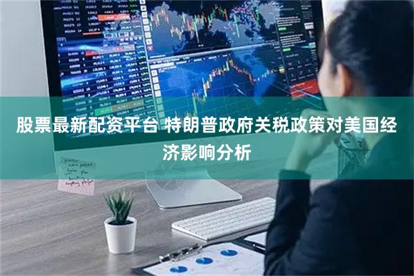 股票最新配资平台 特朗普政府关税政策对美国经济影响分析
