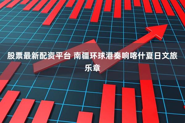 股票最新配资平台 南疆环球港奏响喀什夏日文旅乐章