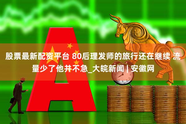 股票最新配资平台 80后理发师的旅行还在继续 流量少了他并不急_大皖新闻 | 安徽网
