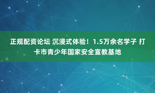 正规配资论坛 沉浸式体验！1.5万余名学子 打卡市青少年国家安全宣教基地