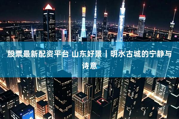 股票最新配资平台 山东好景｜明水古城的宁静与诗意