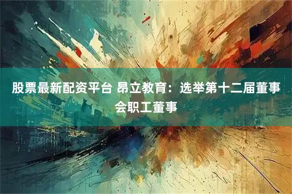 股票最新配资平台 昂立教育：选举第十二届董事会职工董事