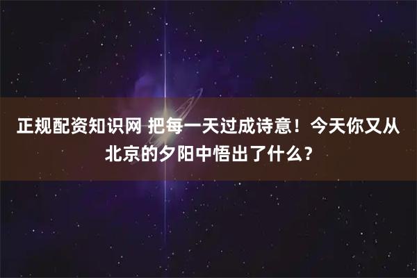 正规配资知识网 把每一天过成诗意！今天你又从北京的夕阳中悟出了什么？