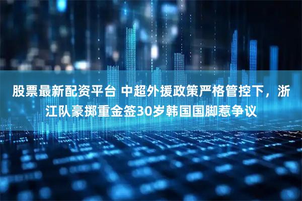 股票最新配资平台 中超外援政策严格管控下,浙江队豪掷重金签30岁韩国国脚惹争议