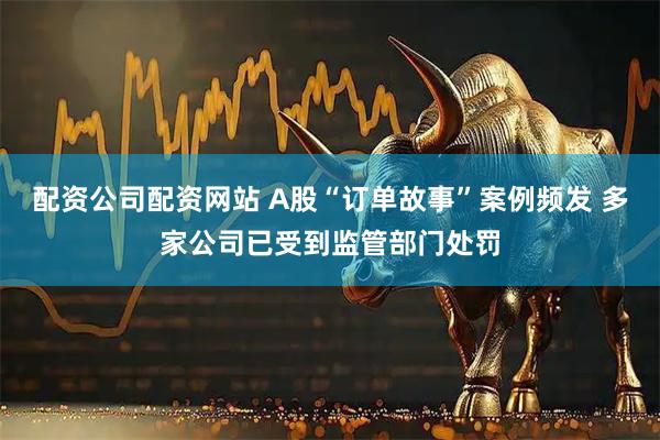 配资公司配资网站 A股“订单故事”案例频发 多家公司已受到监管部门处罚