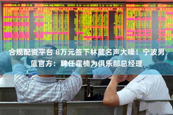 合规配资平台 8万元签下林葳名声大噪!宁波男篮官方:聘任霍楠为俱乐部总经理