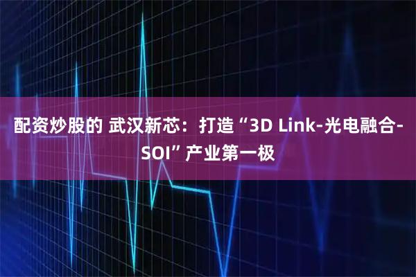 配资炒股的 武汉新芯：打造“3D Link-光电融合-SOI”产业第一极