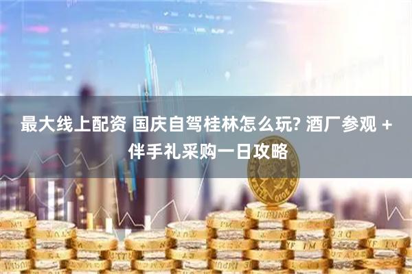 最大线上配资 国庆自驾桂林怎么玩? 酒厂参观 + 伴手礼采购一日攻略