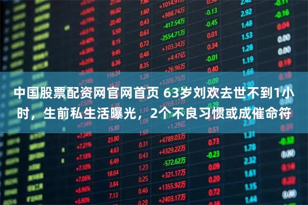 中国股票配资网官网首页 63岁刘欢去世不到1小时，生前私生活曝光，2个不良习惯或成催命符